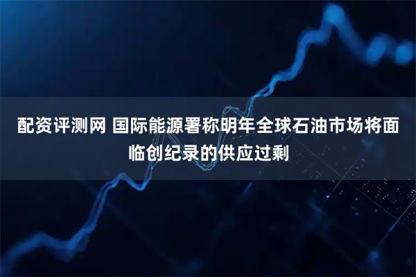 配资评测网 国际能源署称明年全球石油市场将面临创纪录的供应过剩