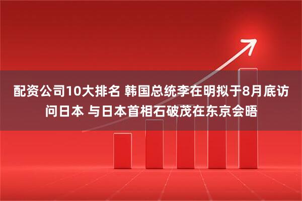 配资公司10大排名 韩国总统李在明拟于8月底访问日本 与日本首相石破茂在东京会晤