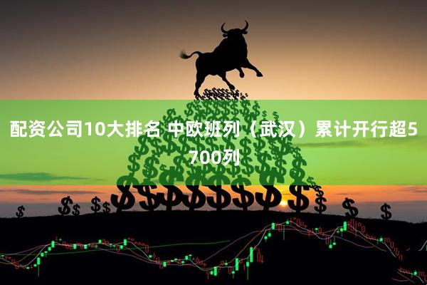 配资公司10大排名 中欧班列（武汉）累计开行超5700列