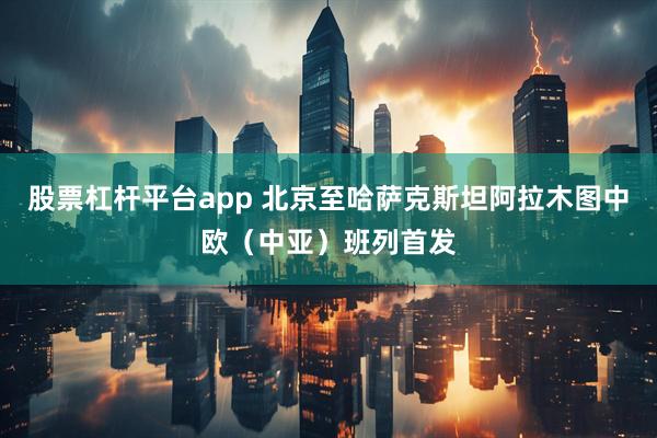 股票杠杆平台app 北京至哈萨克斯坦阿拉木图中欧（中亚）班列首发