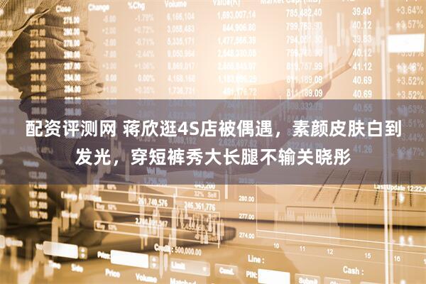 配资评测网 蒋欣逛4S店被偶遇，素颜皮肤白到发光，穿短裤秀大长腿不输关晓彤