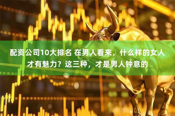 配资公司10大排名 在男人看来，什么样的女人才有魅力？这三种，才是男人钟意的