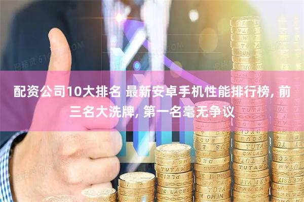 配资公司10大排名 最新安卓手机性能排行榜, 前三名大洗牌, 第一名毫无争议